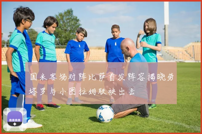 国米客场对阵比萨首发阵容揭晓劳塔罗与小图拉姆联袂出击