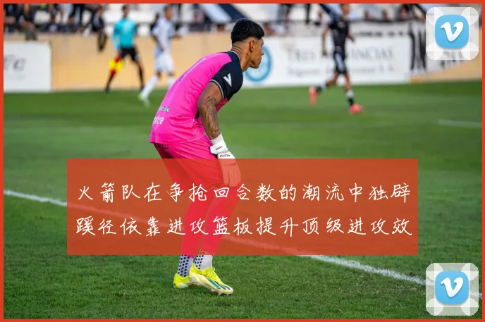 火箭队在争抢回合数的潮流中独辟蹊径依靠进攻篮板提升顶级进攻效率