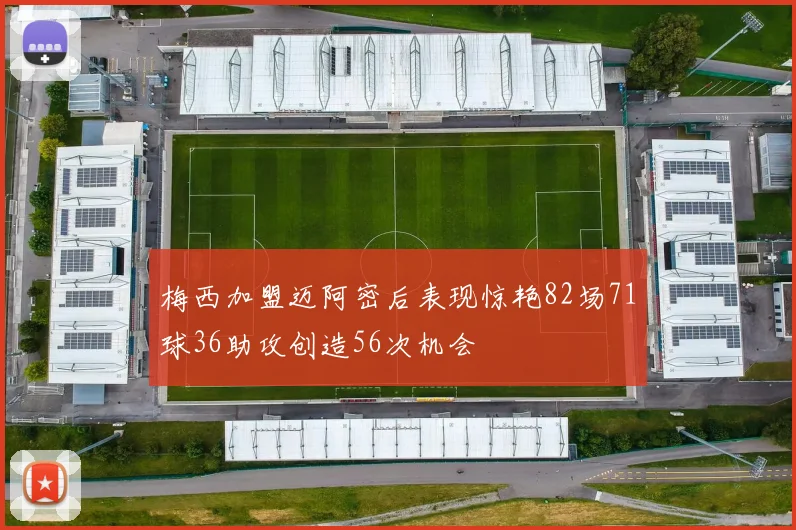 梅西加盟迈阿密后表现惊艳82场71球36助攻创造56次机会