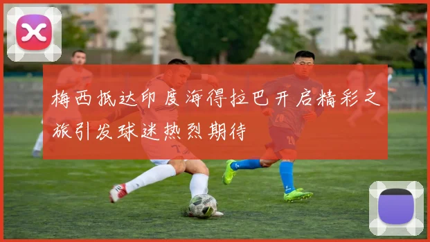 梅西抵达印度海得拉巴开启精彩之旅引发球迷热烈期待