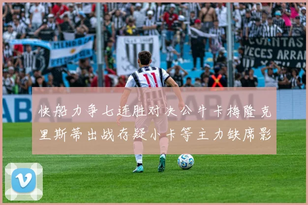 快船力争七连胜对决公牛卡梅隆克里斯蒂出战存疑小卡等主力缺席影响比赛走势