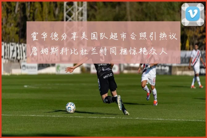 霍华德分享美国队超市合照引热议詹姆斯科比杜兰特同框惊艳众人