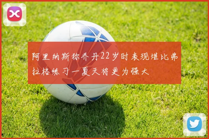 阿里纳斯称乔丹22岁时表现堪比弗拉格练习一夏天将更为强大