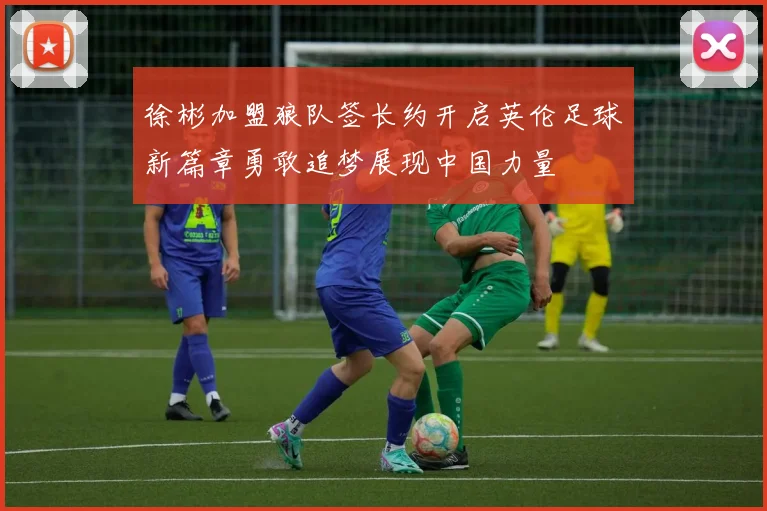徐彬加盟狼队签长约开启英伦足球新篇章勇敢追梦展现中国力量