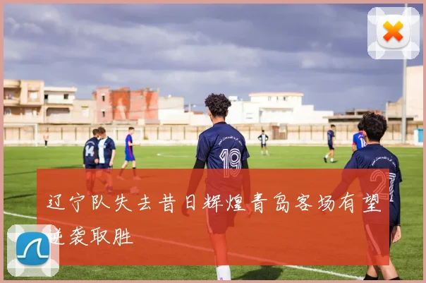 辽宁队失去昔日辉煌青岛客场有望逆袭取胜