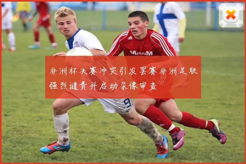 非洲杯决赛冲突引发罢赛非洲足联强烈谴责并启动录像审查