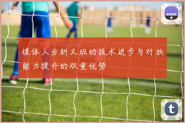 媒体人分析文班的技术进步与对抗能力提升的双重优势