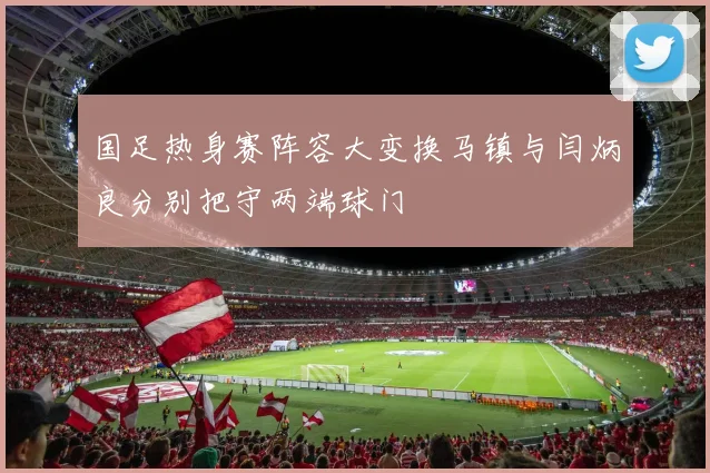 国足热身赛阵容大变换马镇与闫炳良分别把守两端球门