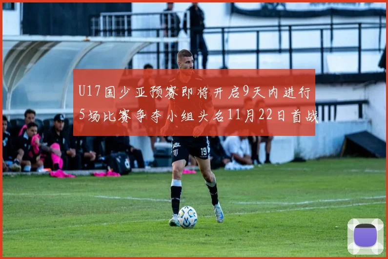 U17国少亚预赛即将开启9天内进行5场比赛争夺小组头名11月22日首战巴林