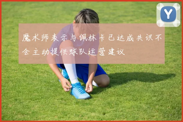 魔术师表示与佩林卡已达成共识不会主动提供球队运营建议