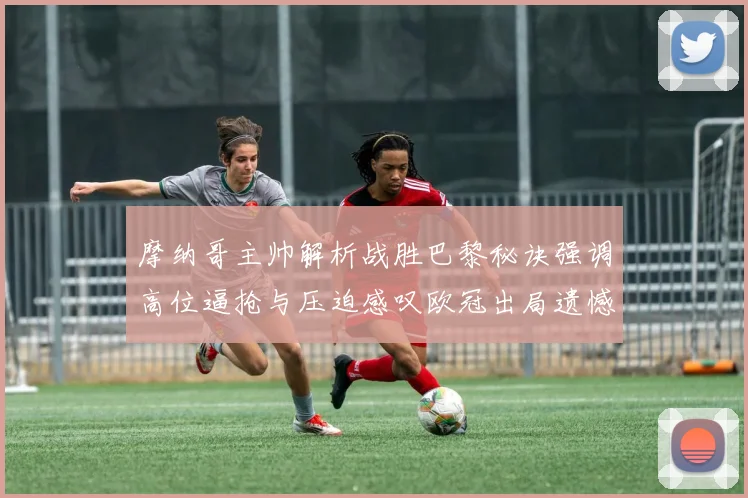 摩纳哥主帅解析战胜巴黎秘诀强调高位逼抢与压迫感叹欧冠出局遗憾