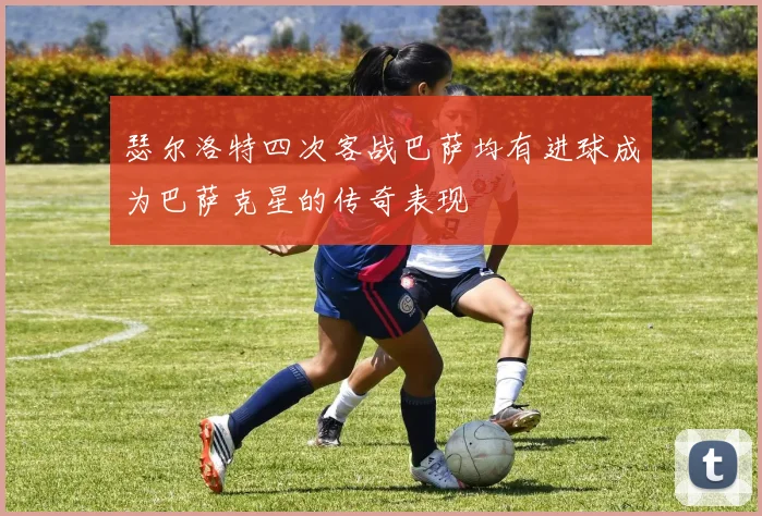 瑟尔洛特四次客战巴萨均有进球成为巴萨克星的传奇表现