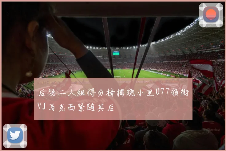 后场二人组得分榜揭晓小里077领衔VJ马克西紧随其后