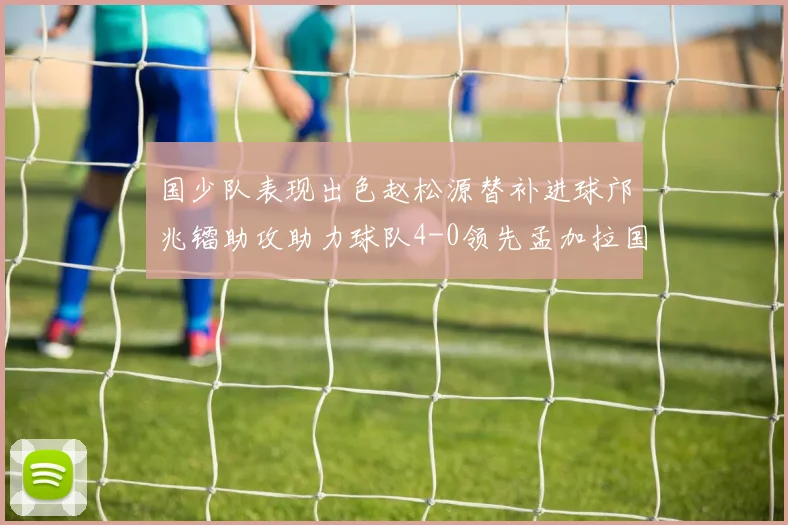 国少队表现出色赵松源替补进球邝兆镭助攻助力球队4-0领先孟加拉国