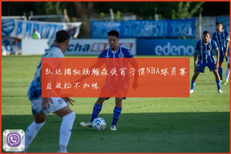队记揭秘杨瀚森夜宵习惯NBA球员赛后放松不加练