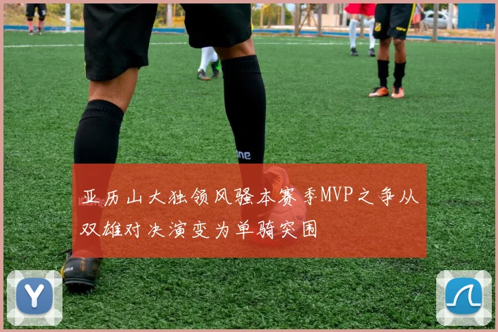 亚历山大独领风骚本赛季MVP之争从双雄对决演变为单骑突围