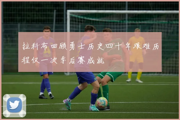 拉科布回顾勇士历史四十年艰难历程仅一次季后赛成就