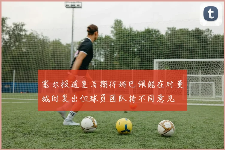 塞尔报道皇马期待姆巴佩能在对曼城时复出但球员团队持不同意见