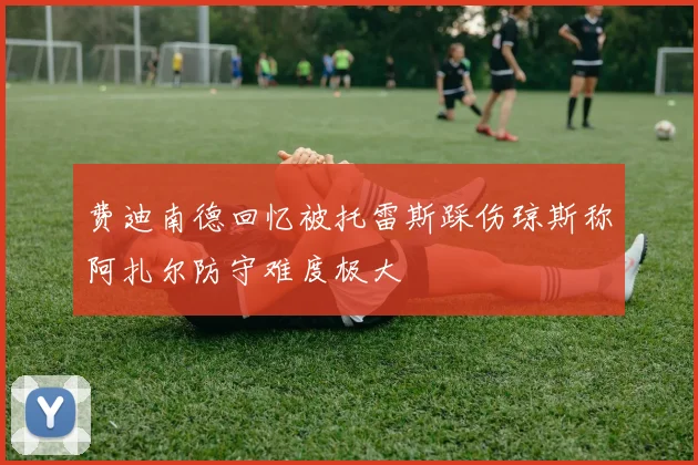 费迪南德回忆被托雷斯踩伤琼斯称阿扎尔防守难度极大