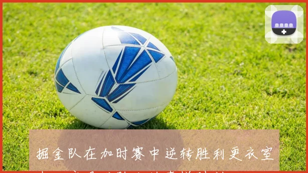 掘金队在加时赛中逆转胜利更衣室内欢庆艰难胜利的喜悦时刻