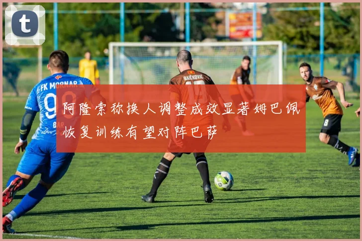 阿隆索称换人调整成效显著姆巴佩恢复训练有望对阵巴萨