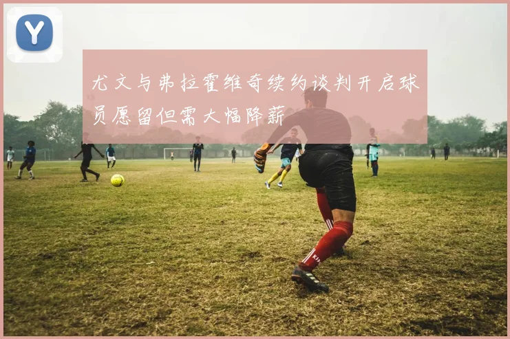 尤文与弗拉霍维奇续约谈判开启球员愿留但需大幅降薪