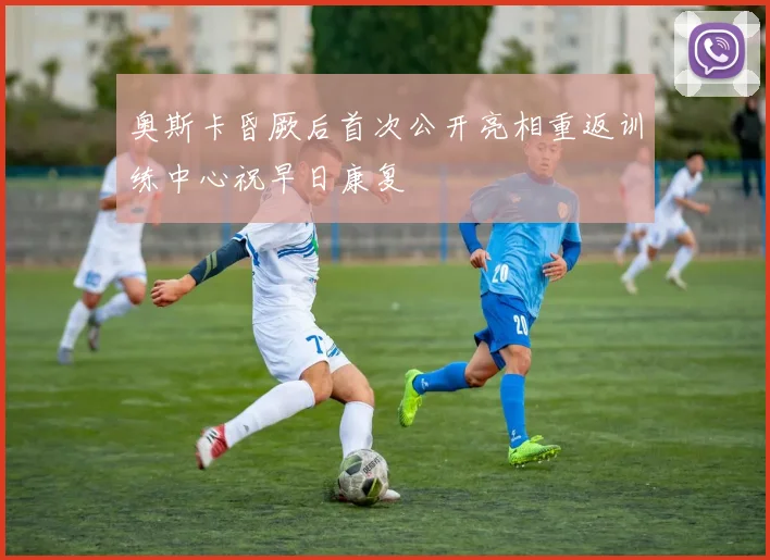 奥斯卡昏厥后首次公开亮相重返训练中心祝早日康复