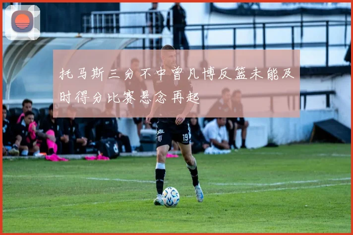 托马斯三分不中曾凡博反篮未能及时得分比赛悬念再起