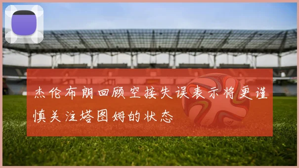 杰伦布朗回顾空接失误表示将更谨慎关注塔图姆的状态