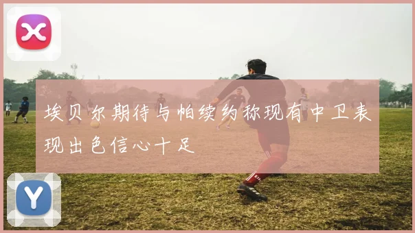 埃贝尔期待与帕续约称现有中卫表现出色信心十足