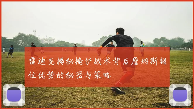 雷迪克揭秘掩护战术背后詹姆斯错位优势的秘密与策略