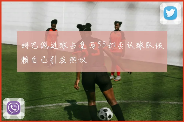姆巴佩进球占皇马55却否认球队依赖自己引发热议