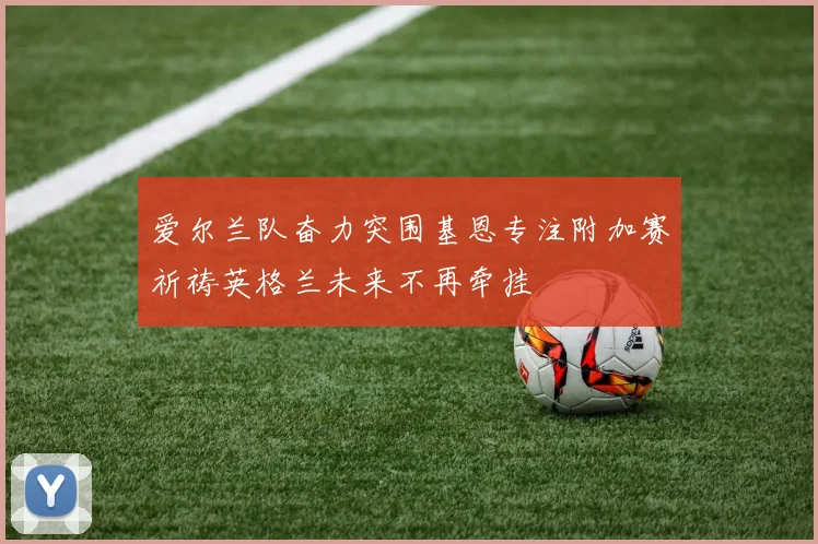 爱尔兰队奋力突围基恩专注附加赛祈祷英格兰未来不再牵挂