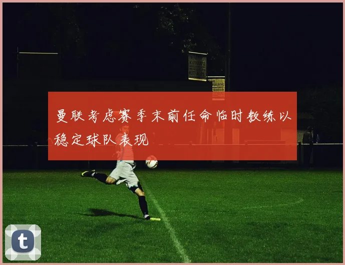 曼联考虑赛季末前任命临时教练以稳定球队表现