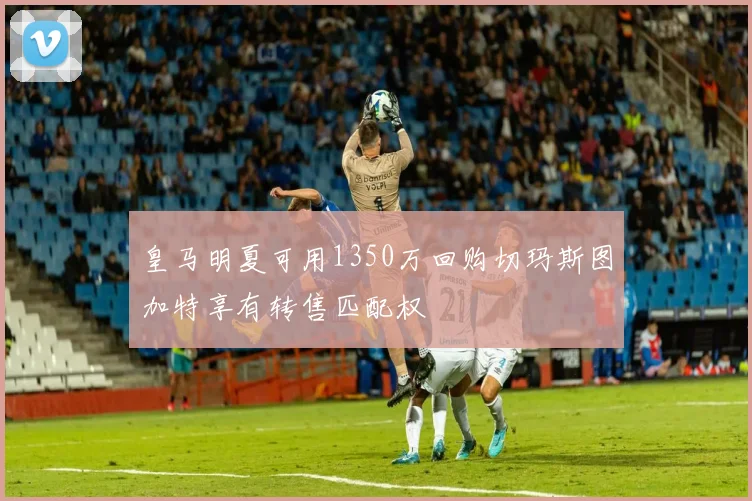 皇马明夏可用1350万回购切玛斯图加特享有转售匹配权