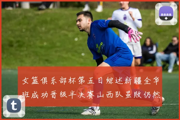 女篮俱乐部杯第五日综述新疆全华班成功晋级半决赛山西队虽败仍然晋级